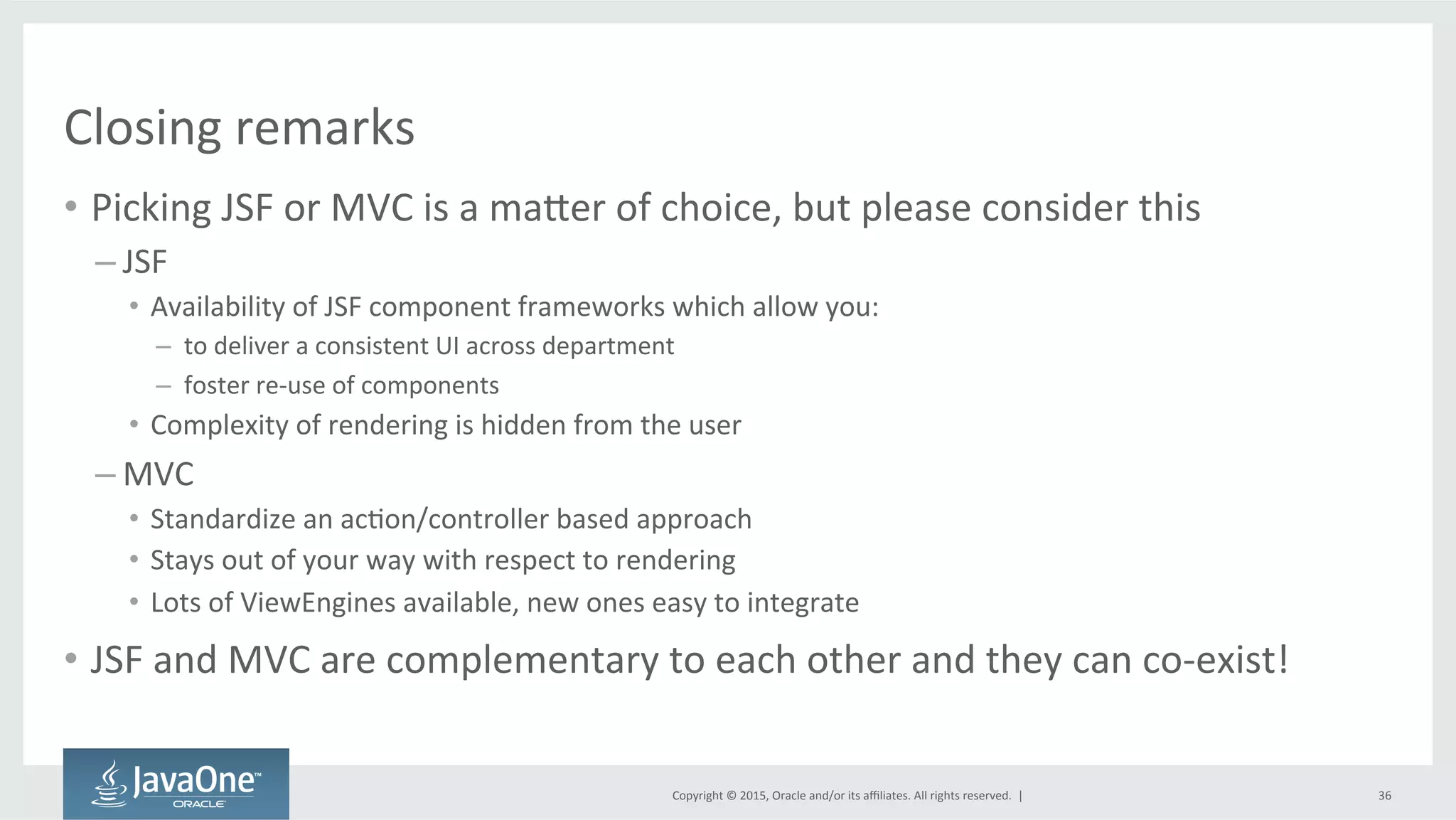 Copyright	
  ©	
  2015,	
  Oracle	
  and/or	
  its	
  aﬃliates.	
  All	
  rights	
  reserved.	
  	
  |	
  
Closing	
  remarks	
  
•  Picking	
  JSF	
  or	
  MVC	
  is	
  a	
  mader	
  of	
  choice,	
  but	
  please	
  consider	
  this	
  
– JSF	
  	
  
•  Availability	
  of	
  JSF	
  component	
  frameworks	
  which	
  allow	
  you:	
  
– 	
  to	
  deliver	
  a	
  consistent	
  UI	
  across	
  department	
  
– 	
  foster	
  re-­‐use	
  of	
  components	
  
•  Complexity	
  of	
  rendering	
  is	
  hidden	
  from	
  the	
  user	
  
– MVC	
  	
  
•  Standardize	
  an	
  acQon/controller	
  based	
  approach	
  
•  Stays	
  out	
  of	
  your	
  way	
  with	
  respect	
  to	
  rendering	
  	
  
•  Lots	
  of	
  ViewEngines	
  available,	
  new	
  ones	
  easy	
  to	
  integrate	
  
•  JSF	
  and	
  MVC	
  are	
  complementary	
  to	
  each	
  other	
  and	
  they	
  can	
  co-­‐exist!	
  
36	
  
 