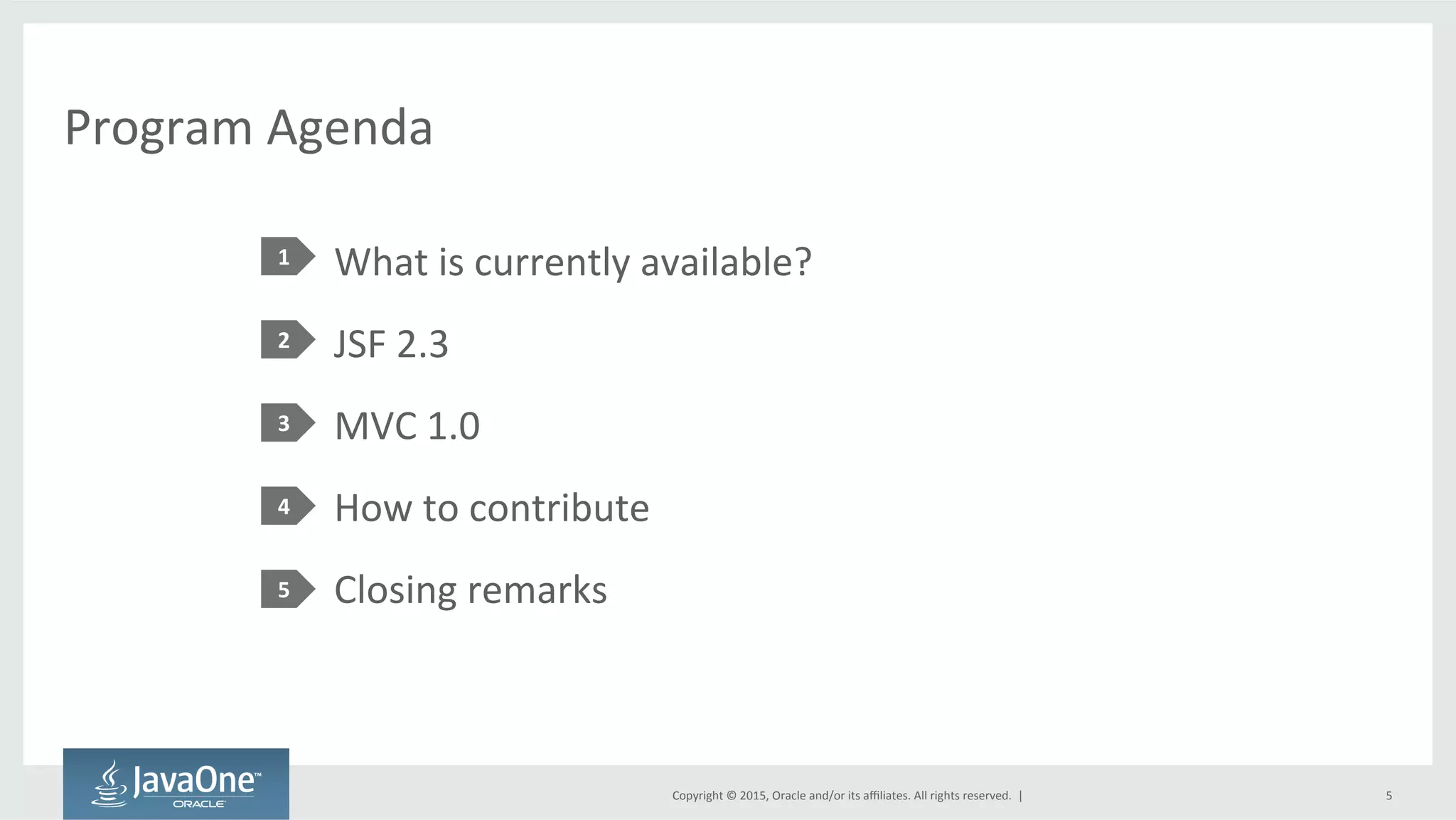 Copyright	
  ©	
  2015,	
  Oracle	
  and/or	
  its	
  aﬃliates.	
  All	
  rights	
  reserved.	
  	
  |	
  
Program	
  Agenda	
  
What	
  is	
  currently	
  available?	
  
JSF	
  2.3	
  
MVC	
  1.0	
  
How	
  to	
  contribute	
  
Closing	
  remarks	
  
1	
  
2	
  
3	
  
4	
  
5	
  
5	
  
 