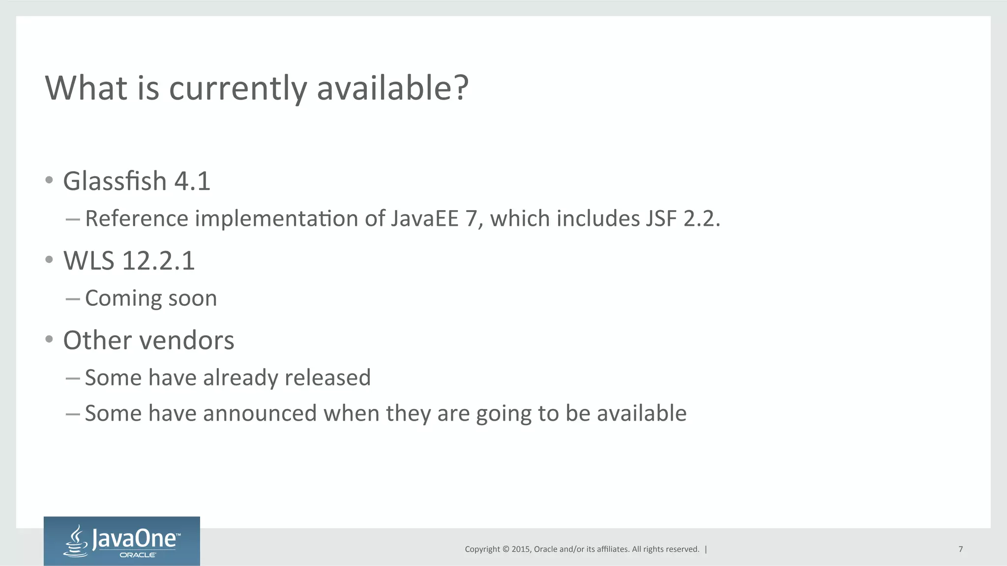 Copyright	
  ©	
  2015,	
  Oracle	
  and/or	
  its	
  aﬃliates.	
  All	
  rights	
  reserved.	
  	
  |	
  
What	
  is	
  currently	
  available?	
  
•  Glassﬁsh	
  4.1	
  
– Reference	
  implementaQon	
  of	
  JavaEE	
  7,	
  which	
  includes	
  JSF	
  2.2.	
  
•  WLS	
  12.2.1	
  
– Coming	
  soon	
  
•  Other	
  vendors	
  
– Some	
  have	
  already	
  released	
  
– Some	
  have	
  announced	
  when	
  they	
  are	
  going	
  to	
  be	
  available	
  
7	
  
 