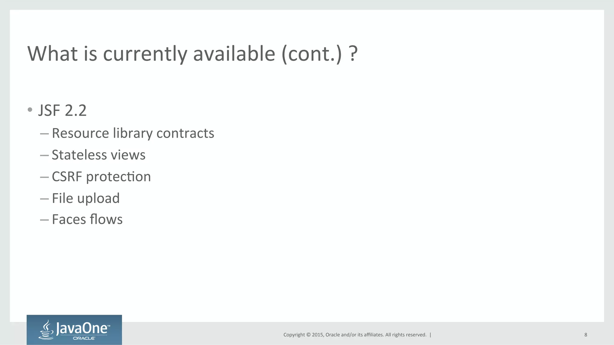 Copyright	
  ©	
  2015,	
  Oracle	
  and/or	
  its	
  aﬃliates.	
  All	
  rights	
  reserved.	
  	
  |	
  
What	
  is	
  currently	
  available	
  (cont.)	
  ?	
  
•  JSF	
  2.2	
  
– Resource	
  library	
  contracts	
  
– Stateless	
  views	
  
– CSRF	
  protecQon	
  
– File	
  upload	
  
– Faces	
  ﬂows	
  
8	
  
 