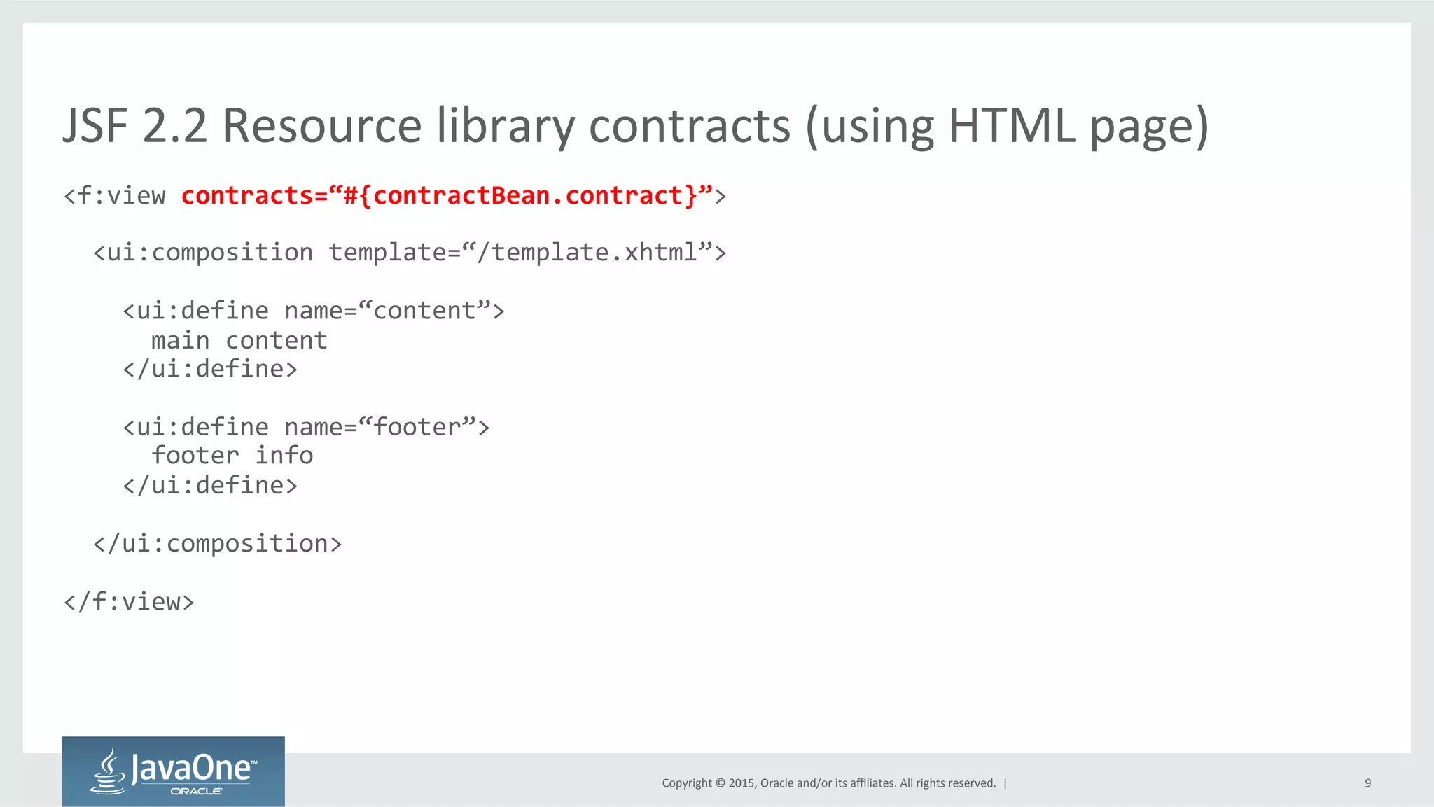 Copyright	
  ©	
  2015,	
  Oracle	
  and/or	
  its	
  aﬃliates.	
  All	
  rights	
  reserved.	
  	
  |	
   9	
  
<f:view	
  contracts=“#{contractBean.contract}”>	
  
	
  
	
  	
  <ui:composition	
  template=“/template.xhtml”>	
  
	
  
	
  	
  	
  	
  <ui:define	
  name=“content”>	
  
	
  	
  	
  	
  	
  	
  main	
  content	
  
	
  	
  	
  	
  </ui:define>	
  
	
  
	
  	
  	
  	
  <ui:define	
  name=“footer”>	
  
	
  	
  	
  	
  	
  	
  footer	
  info	
  
	
  	
  	
  	
  </ui:define>	
  
	
  
	
  	
  </ui:composition>	
  
	
  
</f:view>	
  
JSF	
  2.2	
  Resource	
  library	
  contracts	
  (using	
  HTML	
  page)	
  
 