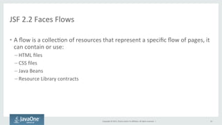 Copyright	
  ©	
  2015,	
  Oracle	
  and/or	
  its	
  aﬃliates.	
  All	
  rights	
  reserved.	
  	
  |	
  
JSF	
  2.2	
  Faces	
  Flows	
  
•  A	
  ﬂow	
  is	
  a	
  collecQon	
  of	
  resources	
  that	
  represent	
  a	
  speciﬁc	
  ﬂow	
  of	
  pages,	
  it	
  
can	
  contain	
  or	
  use:	
  
– HTML	
  ﬁles	
  
– CSS	
  ﬁles	
  
– Java	
  Beans	
  
– Resource	
  Library	
  contracts	
  
14	
  
 