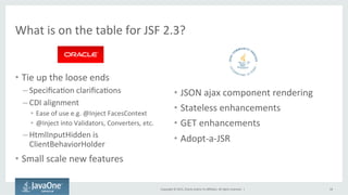 Copyright	
  ©	
  2015,	
  Oracle	
  and/or	
  its	
  aﬃliates.	
  All	
  rights	
  reserved.	
  	
  |	
  
What	
  is	
  on	
  the	
  table	
  for	
  JSF	
  2.3?	
  
•  Tie	
  up	
  the	
  loose	
  ends	
  
– SpeciﬁcaQon	
  clariﬁcaQons	
  
– CDI	
  alignment	
  
•  Ease	
  of	
  use	
  e.g.	
  @Inject	
  FacesContext	
  
•  @Inject	
  into	
  Validators,	
  Converters,	
  etc.	
  
– HtmlInputHidden	
  is	
  
ClientBehaviorHolder	
  
•  Small	
  scale	
  new	
  features	
  
•  JSON	
  ajax	
  component	
  rendering	
  
•  Stateless	
  enhancements	
  
•  GET	
  enhancements	
  
•  Adopt-­‐a-­‐JSR	
  
18	
  
 