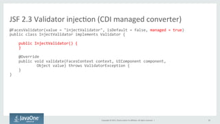 Copyright	
  ©	
  2015,	
  Oracle	
  and/or	
  its	
  aﬃliates.	
  All	
  rights	
  reserved.	
  	
  |	
   20	
  
@FacesValidator(value	
  =	
  "injectValidator",	
  isDefault	
  =	
  false,	
  managed	
  =	
  true)	
  
public	
  class	
  InjectValidator	
  implements	
  Validator	
  {	
  
	
  
	
  	
  	
  	
  public	
  InjectValidator()	
  {	
  
	
  	
  	
  	
  }	
  
	
  
	
  	
  	
  	
  @Override	
  
	
  	
  	
  	
  public	
  void	
  validate(FacesContext	
  context,	
  UIComponent	
  component,	
  	
  
	
  	
  	
  	
  	
  	
  	
  	
  	
  	
  	
  	
  Object	
  value)	
  throws	
  ValidatorException	
  {	
  
	
  	
  	
  	
  }	
  
}	
  
	
  
JSF	
  2.3	
  Validator	
  injecQon	
  (CDI	
  managed	
  converter)	
  
 