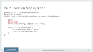 Copyright	
  ©	
  2015,	
  Oracle	
  and/or	
  its	
  aﬃliates.	
  All	
  rights	
  reserved.	
  	
  |	
   21	
  
@Named(value	
  =	
  "injectSessionMapBean")	
  
@ApplicationScoped	
  
public	
  class	
  InjectSessionMap2Bean	
  implements	
  Serializable	
  {	
  
	
  
	
  	
  	
  	
  @Inject	
  
	
  	
  	
  	
  @SessionMap	
  
	
  	
  	
  	
  private	
  Map<String,	
  Object>	
  sessionMap;	
  
	
  
	
  	
  	
  	
  public	
  String	
  getValue()	
  {	
  
	
  	
  	
  	
  	
  	
  	
  	
  sessionMap.put("key",	
  "value");	
  
	
  	
  	
  	
  	
  	
  	
  	
  return	
  sessionMap.toString();	
  
	
  	
  	
  	
  }	
  
}	
  
	
  
JSF	
  2.3	
  Session	
  Map	
  injecQon	
  
 