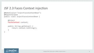 Copyright	
  ©	
  2015,	
  Oracle	
  and/or	
  its	
  aﬃliates.	
  All	
  rights	
  reserved.	
  	
  |	
   22	
  
@Named(value="injectFacesContextBean")	
  
@RequestScoped	
  
public	
  class	
  InjectFacesContextBean	
  {	
  
	
  
	
  	
  	
  	
  @Inject	
  
	
  	
  	
  	
  FacesContext	
  context;	
  
	
  
	
  	
  	
  	
  public	
  String	
  getValue()	
  {	
  
	
  	
  	
  	
  	
  	
  	
  	
  return	
  context.toString();	
  
	
  	
  	
  	
  }	
  
}	
  
	
  
JSF	
  2.3	
  Faces	
  Context	
  injecQon	
  
 