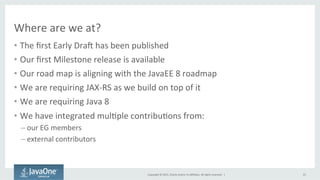 Copyright	
  ©	
  2015,	
  Oracle	
  and/or	
  its	
  aﬃliates.	
  All	
  rights	
  reserved.	
  	
  |	
  
Where	
  are	
  we	
  at?	
  
•  The	
  ﬁrst	
  Early	
  Dran	
  has	
  been	
  published	
  
•  Our	
  ﬁrst	
  Milestone	
  release	
  is	
  available	
  
•  Our	
  road	
  map	
  is	
  aligning	
  with	
  the	
  JavaEE	
  8	
  roadmap	
  
•  We	
  are	
  requiring	
  JAX-­‐RS	
  as	
  we	
  build	
  on	
  top	
  of	
  it	
  
•  We	
  are	
  requiring	
  Java	
  8	
  
•  We	
  have	
  integrated	
  mulQple	
  contribuQons	
  from:	
  
– our	
  EG	
  members	
  	
  
– external	
  contributors	
  
	
  
25	
  
 