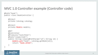 Copyright	
  ©	
  2015,	
  Oracle	
  and/or	
  its	
  aﬃliates.	
  All	
  rights	
  reserved.	
  	
  |	
   26	
  
@Path("book")	
  
public	
  class	
  BookController	
  {	
  
	
  	
  	
  	
  	
  
	
  	
  	
  	
  @Inject	
  
	
  	
  	
  	
  private	
  Catalog	
  catalog;	
  
	
  
	
  	
  	
  	
  @Inject	
  
	
  	
  	
  	
  private	
  Models	
  models;	
  
	
  
	
  	
  	
  	
  @GET	
  
	
  	
  	
  	
  @Controller	
  
	
  	
  	
  	
  @Produces("text/html")	
  
	
  	
  	
  	
  @Path("view1/{id}")	
  
	
  	
  	
  	
  public	
  String	
  view1(@PathParam("id")	
  String	
  id)	
  {	
  
	
  	
  	
  	
  	
  	
  	
  	
  models.put("book",	
  catalog.getBook(id));	
  
	
  	
  	
  	
  	
  	
  	
  	
  return	
  "book.xhtml";	
  
	
  	
  	
  	
  }	
  
}	
  
	
  
MVC	
  1.0	
  Controller	
  example	
  (Controller	
  code)	
  
 