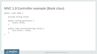 Copyright	
  ©	
  2015,	
  Oracle	
  and/or	
  its	
  aﬃliates.	
  All	
  rights	
  reserved.	
  	
  |	
   27	
  
public	
  class	
  Book	
  {	
  
	
  
	
  	
  	
  	
  private	
  String	
  title;	
  
	
  
	
  	
  	
  	
  public	
  String	
  getTitle()	
  {	
  
	
  	
  	
  	
  	
  	
  	
  	
  return	
  title;	
  
	
  	
  	
  	
  }	
  
	
  
	
  	
  	
  	
  public	
  void	
  setTitle(String	
  title)	
  {	
  
	
  	
  	
  	
  	
  	
  	
  	
  this.title	
  =	
  title;	
  
	
  	
  	
  	
  }	
  
}	
  
MVC	
  1.0	
  Controller	
  example	
  (Book	
  class)	
  
 