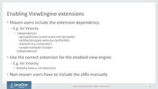 Copyright	
  ©	
  2015,	
  Oracle	
  and/or	
  its	
  aﬃliates.	
  All	
  rights	
  reserved.	
  	
  |	
  
Enabling	
  ViewEngine	
  extensions	
  
•  Maven	
  users	
  include	
  the	
  extension	
  dependency	
  
– E.g.	
  for	
  Velocity	
  
•  	
  <dependency>	
  
	
  <groupId>com.oracle.ozark.ext</groupId>	
  
	
  <arQfactId>ozark-­‐velocity</arQfactId>	
  
	
  <version>x.y.z</version>	
  
	
  <scope>compile</scope>	
  
</dependency>	
  
•  Use	
  the	
  correct	
  extension	
  for	
  the	
  enabled	
  view	
  engine	
  
– E.g.	
  for	
  Velocity	
  
•  Velocity	
  have	
  a	
  .vm	
  extension	
  
•  Non-­‐maven	
  users	
  have	
  to	
  include	
  the	
  JARs	
  manually	
  
31	
  
 