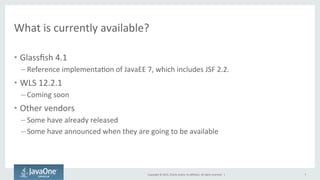 Copyright	
  ©	
  2015,	
  Oracle	
  and/or	
  its	
  aﬃliates.	
  All	
  rights	
  reserved.	
  	
  |	
  
What	
  is	
  currently	
  available?	
  
•  Glassﬁsh	
  4.1	
  
– Reference	
  implementaQon	
  of	
  JavaEE	
  7,	
  which	
  includes	
  JSF	
  2.2.	
  
•  WLS	
  12.2.1	
  
– Coming	
  soon	
  
•  Other	
  vendors	
  
– Some	
  have	
  already	
  released	
  
– Some	
  have	
  announced	
  when	
  they	
  are	
  going	
  to	
  be	
  available	
  
7	
  
 