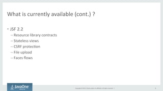Copyright	
  ©	
  2015,	
  Oracle	
  and/or	
  its	
  aﬃliates.	
  All	
  rights	
  reserved.	
  	
  |	
  
What	
  is	
  currently	
  available	
  (cont.)	
  ?	
  
•  JSF	
  2.2	
  
– Resource	
  library	
  contracts	
  
– Stateless	
  views	
  
– CSRF	
  protecQon	
  
– File	
  upload	
  
– Faces	
  ﬂows	
  
8	
  
 