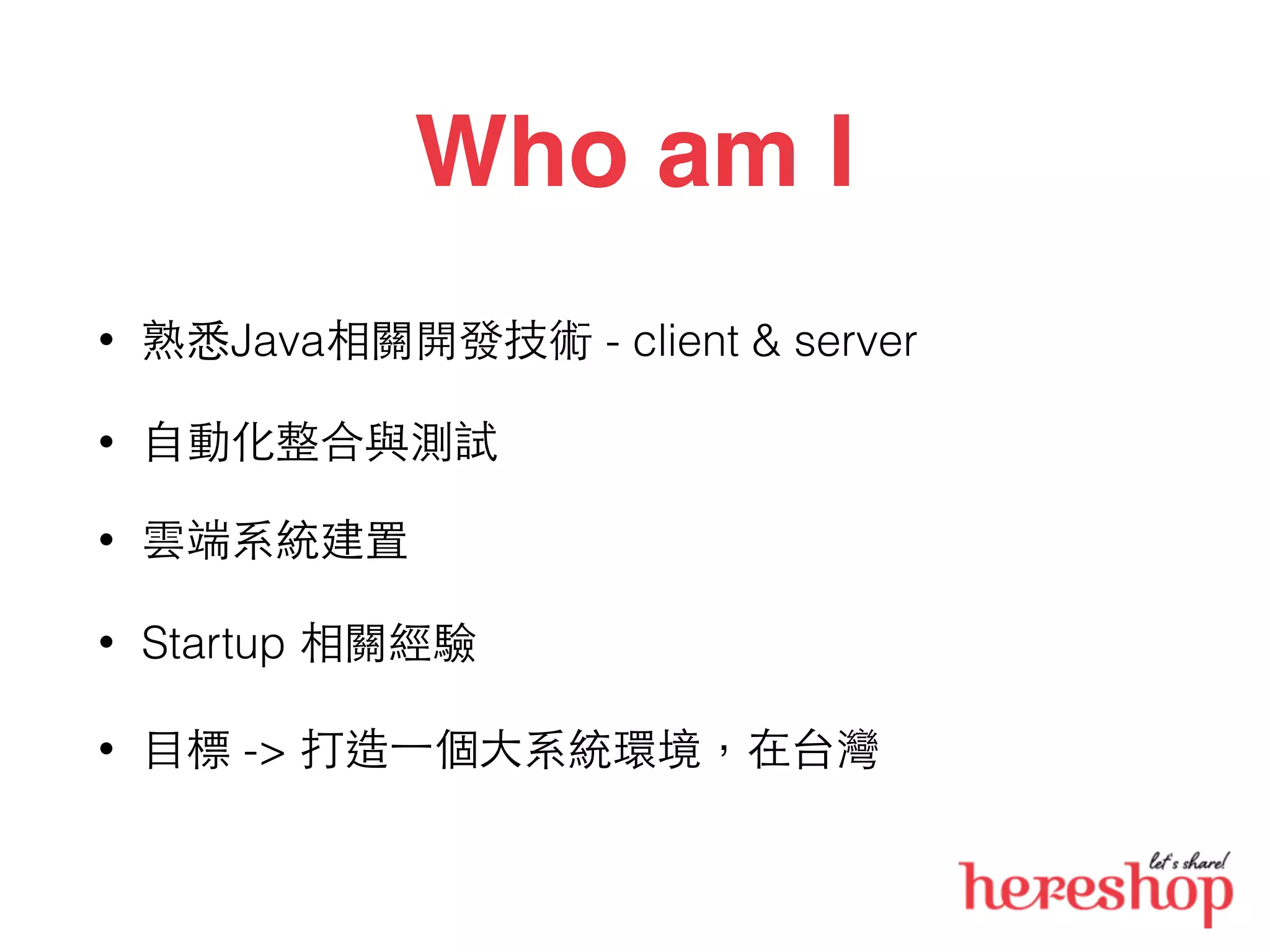Who am I
• 熟悉Java相關開發技術 - client & server
• ⾃自動化整合與測試
• 雲端系統建置
• Startup 相關經驗
• ⺫⽬目標 -> 打造⼀一個⼤大系統環境，在台灣
 