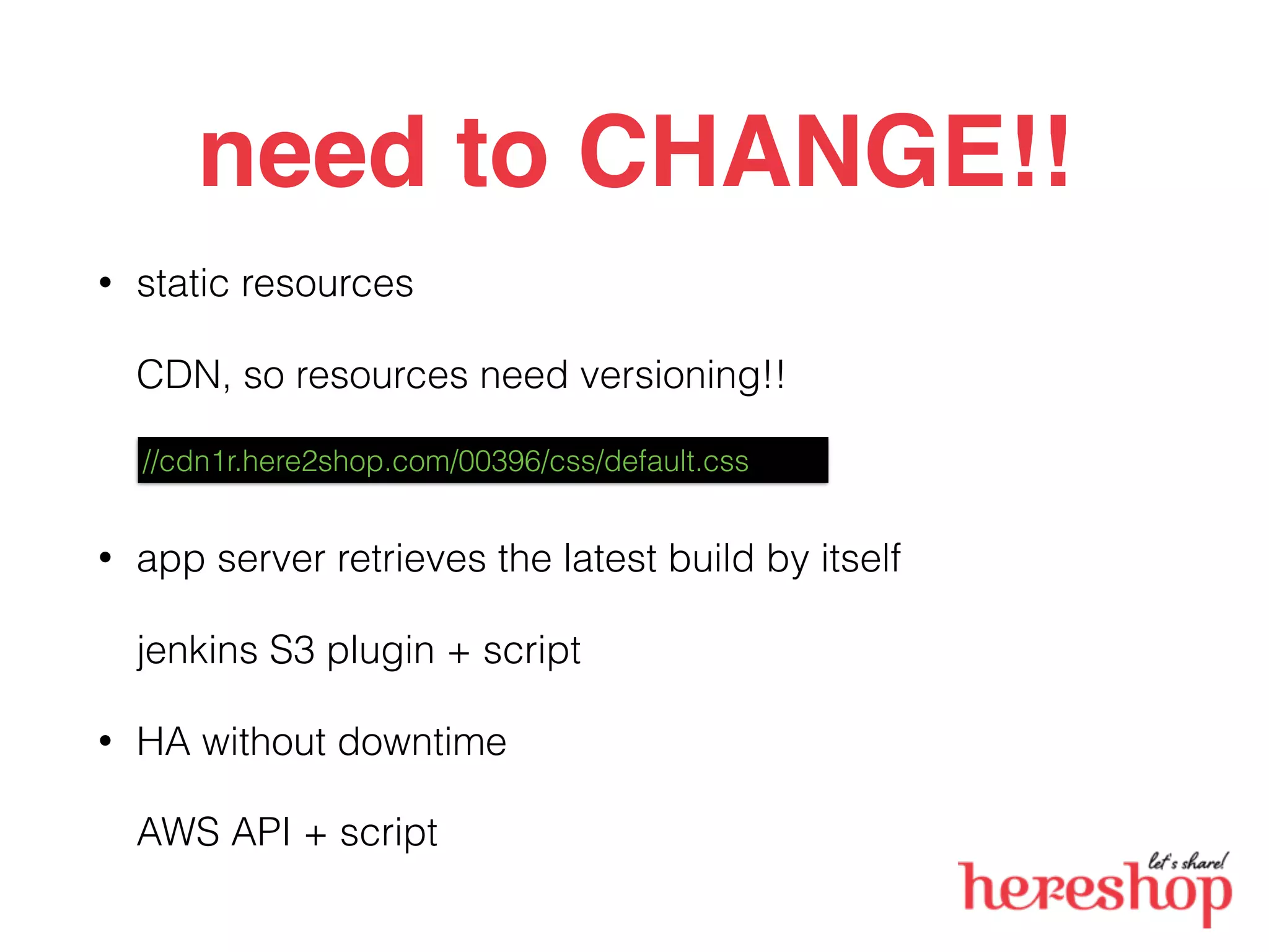 need to CHANGE!!
• static resources
CDN, so resources need versioning!!
• app server retrieves the latest build by itself
jenkins S3 plugin + script
• HA without downtime
AWS API + script
//cdn1r.here2shop.com/00396/css/default.css
 