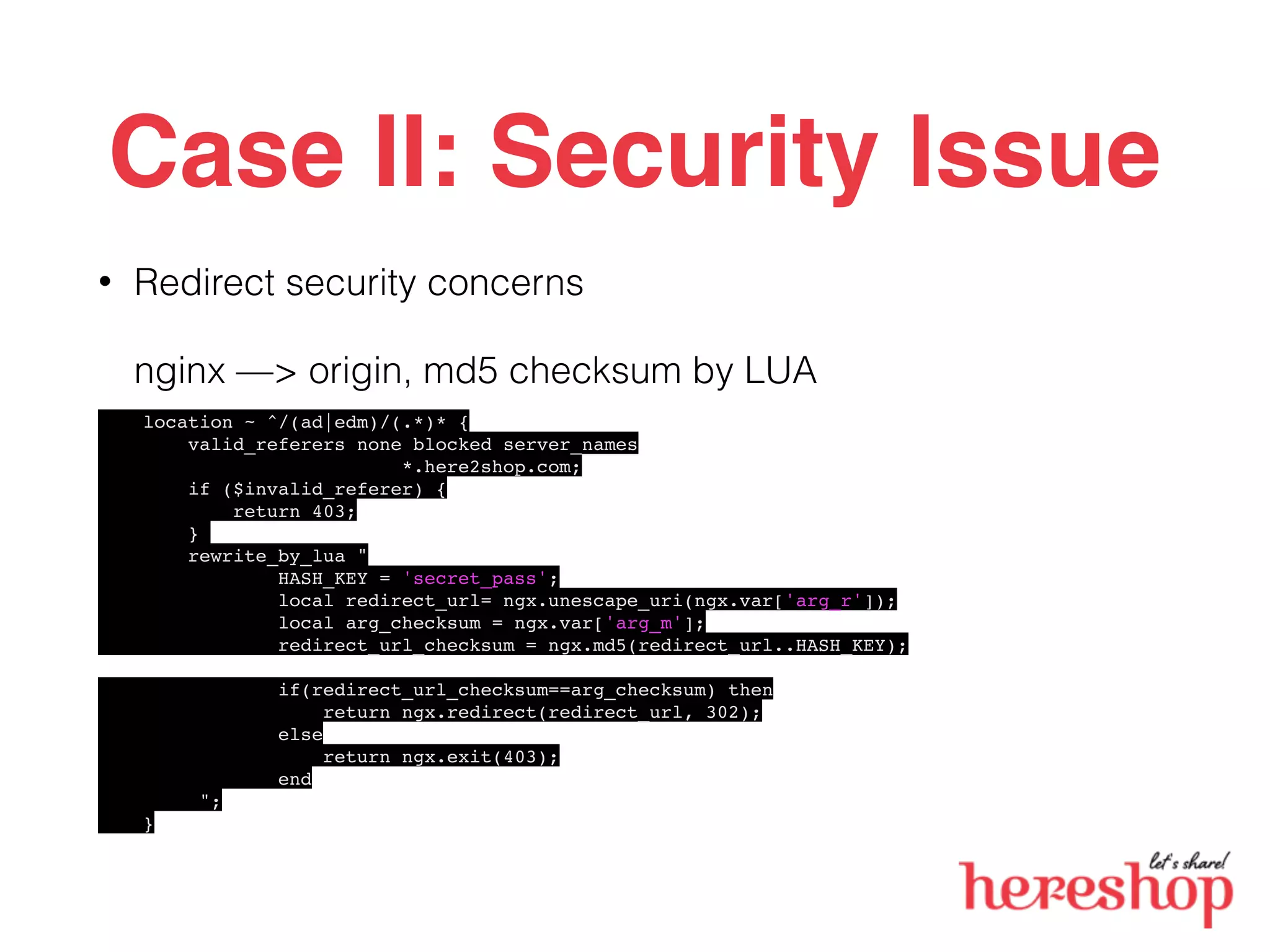Case II: Security Issue
• Redirect security concerns
nginx —> origin, md5 checksum by LUA
location ~ ^/(ad|edm)/(.*)* {
valid_referers none blocked server_names
*.here2shop.com;
if ($invalid_referer) {
return 403;
}
rewrite_by_lua "
HASH_KEY = 'secret_pass';
local redirect_url= ngx.unescape_uri(ngx.var['arg_r']);
local arg_checksum = ngx.var['arg_m'];
redirect_url_checksum = ngx.md5(redirect_url..HASH_KEY);
if(redirect_url_checksum==arg_checksum) then
return ngx.redirect(redirect_url, 302);
else
return ngx.exit(403);
end
";
}
 