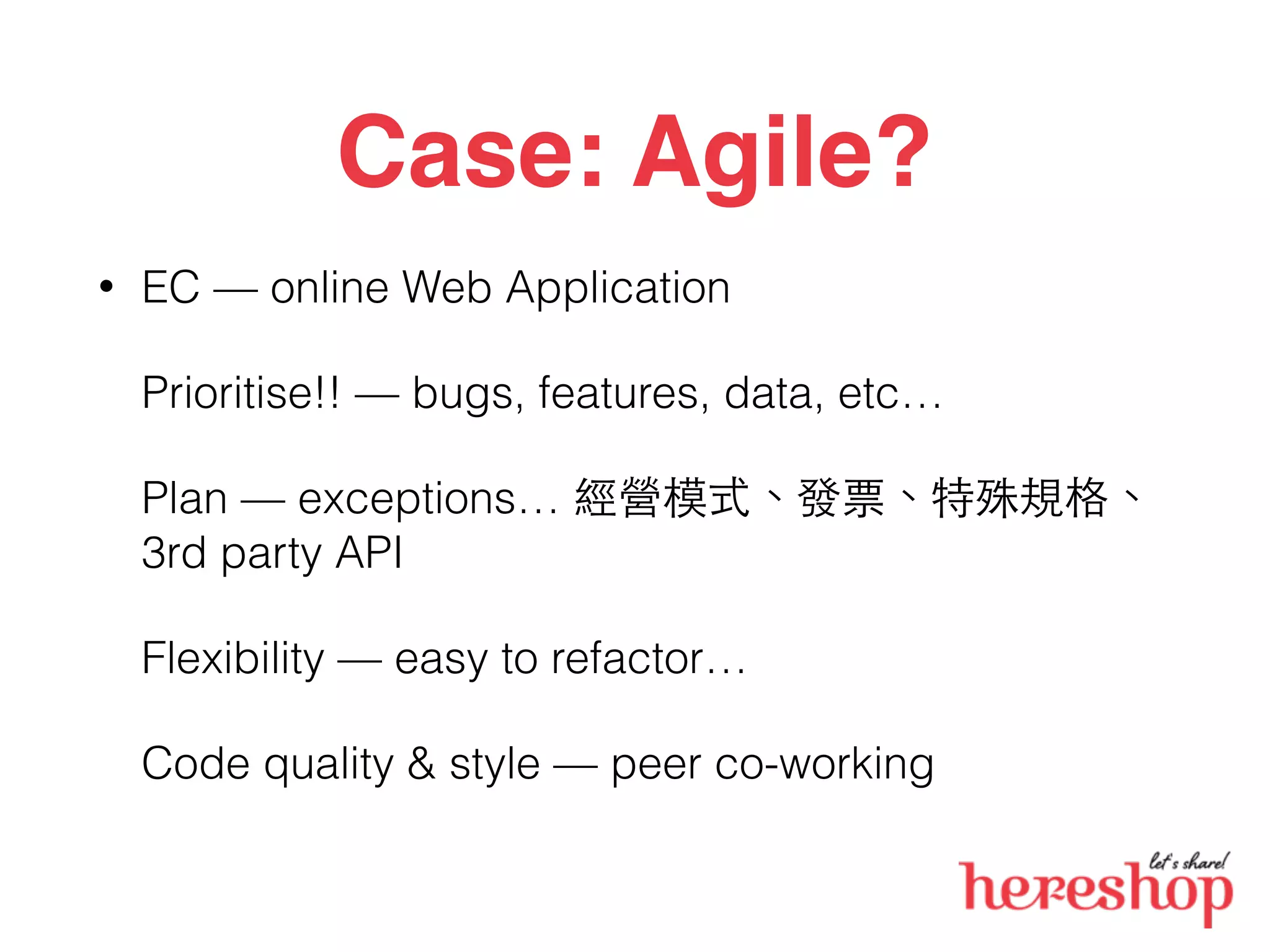 Case: Agile?
• EC — online Web Application
Prioritise!! — bugs, features, data, etc…
Plan — exceptions… 經營模式、發票、特殊規格、
3rd party API
Flexibility — easy to refactor…
Code quality & style — peer co-working
 