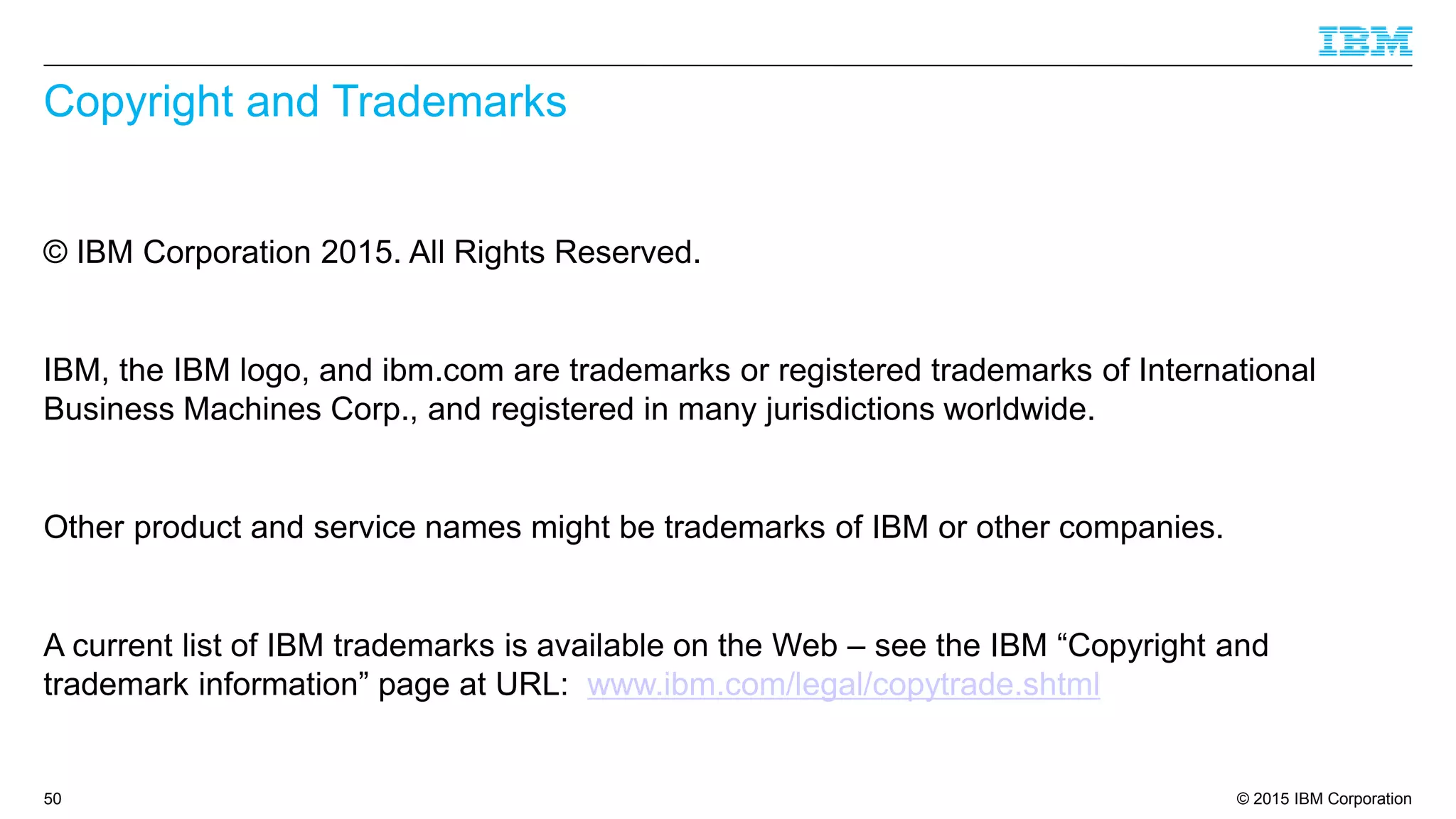 © 2015 IBM Corporation
Copyright and Trademarks
© IBM Corporation 2015. All Rights Reserved.
IBM, the IBM logo, and ibm.com are trademarks or registered trademarks of International
Business Machines Corp., and registered in many jurisdictions worldwide.
Other product and service names might be trademarks of IBM or other companies.
A current list of IBM trademarks is available on the Web – see the IBM “Copyright and
trademark information” page at URL: www.ibm.com/legal/copytrade.shtml
50
 