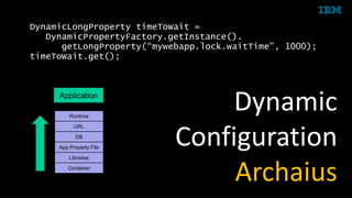 © 2015 IBM Corporation
Container
Libraries
App Property File
DB
Runtime
URL
Application
DynamicLongProperty timeToWait =
DynamicPropertyFactory.getInstance().
getLongProperty(“mywebapp.lock.waitTime", 1000);
timeToWait.get();
Dynamic
Configuration
Archaius
 