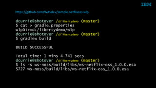 © 2014 IBM Corporation38
dcurrie@shotover /d/libertydemo (master)
$ cat > gradle.properties
wlpDir=d:/libertydemo/wlp
dcurrie@shotover /d/libertydemo (master)
$ gradlew build
BUILD SUCCESSFUL
Total time: 1 mins 4.741 secs
dcurrie@shotover /d/libertydemo (master)
$ ls -s ws-noss/build/libs/ws-netflix-oss_1.0.0.esa
5727 ws-noss/build/libs/ws-netflix-oss_1.0.0.esa
https://github.com/WASdev/sample.netflixoss.wlp
 