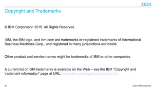 © 2015 IBM Corporation
Copyright and Trademarks
© IBM Corporation 2015. All Rights Reserved.
IBM, the IBM logo, and ibm.com are trademarks or registered trademarks of International
Business Machines Corp., and registered in many jurisdictions worldwide.
Other product and service names might be trademarks of IBM or other companies.
A current list of IBM trademarks is available on the Web – see the IBM “Copyright and
trademark information” page at URL: www.ibm.com/legal/copytrade.shtml
50
 