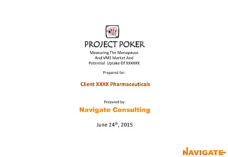 PROJECT POKER
Measuring The Menopause
And VMS Market And
Potential Uptake Of XXXXXX
Prepared for:
Client XXXX Pharmaceuticals
Prepared by:
Navigate Consulting
June 24th, 2015
 