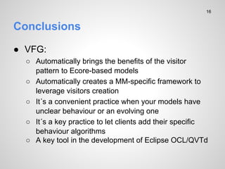 Conclusions
 VFG:
 Automatically brings the benefits of the visitor
pattern to Ecore-based models
 Automatically creates a MM-specific framework to
leverage visitors creation
 It?s a convenient practice when your models have
unclear behaviour or an evolving one
 It?s a key practice to let clients add their specific
behaviour algorithms
 A key tool in the development of Eclipse OCL/QVTd
16
 