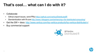 16
That’s cool… what can I do with it?
• Collaborate
• Github (report issues, send PRs) https://github.com/vertica/DistributedR
• Standardization with R-core http://www.r-bloggers.com/enhancing-r-for-distributed-computing/
• Get the SW + docs: http://www.vertica.com/hp-vertica-products/hp-vertica-distributed-r/
• Buy commercial support
 