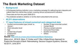 22
The Bank Marketing Dataset
• Background
– A Portuguese banking institution runs a marketing campaign for selling long-term deposits and
collects data from clients they contact, covering various socioeconomic indicators.
– These data are from the years 2008-2013
– The predicted variable is whether or not the client subscribed to the service.
• 45,211 observations
• 17 input features of mixed numerical and categorical data
• Contact communication type (‘email’ vs.
‘phone’)
• Client education level
• Age
• Contact day-of-week
• Employment
• Has loans
• Number of days since last contact
• Contact Month
• Previous contact outcome
• Consumer Price Index
• Duration of Contact
• Others
Source: http://mlr.cs.umass.edu/ml/datasets/Bank+Marketing
[Moro et al., 2014] S. Moro, P. Cortez and P. Rita. A Data-Driven Approach to
Predict the Success of Bank Telemarketing. Decision Support Systems, Elsevier,
62:22-31, June 2014
 