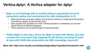 24
Vertica.dplyr: A Vertica adapter for dplyr
• Dplyr is an R package that is quickly rising in popularity due to its
convenient syntax and mechanisms for data manipulation in R.
• filter() (and slice()), arrange(), select() (and rename()), distinct(), mutate() (and transmute()),
summarise(), sample_n() and sample_frac()
• dplyr supports SQL translation for many of these operations on databases, but requires
specific drivers for different databases
• These operations can be well leveraged for data preparation
• Vertica.dplyr is not only a driver for dplyr to work with Vertica, but also
a means for us to more fully integrate R with Vertica and keep R users
at ease with inDB data preparation (no SQL knowledge required!)
More info: http://cran.rstudio.com/web/packages/dplyr/vignettes/introduction.html
 