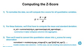 29
Computing the Z-Score
1) To normalize the data, we will compute the z-score for all quantitative variables.
𝒛 =
𝒙 − 𝝁
𝝈
1) For these features, we’ll first have to compute the mean and standard deviation.
m_sd <- summarise(orig,m_age=mean(age),std_age=sd(age) ….
summarise in dplyr collapses columns into aggregates.
3) Then we’ll need to convert the quantitative values into z_scores for every
observation
normalized <- mutate(orig,age_z=(age-z[["m_age"]])/z[["std_age"]] …..
mutate creates new columns – in this case, we are creating new columns to store
 