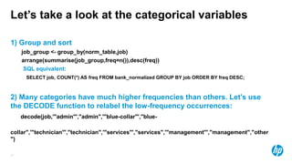 31
Let’s take a look at the categorical variables
1) Group and sort
job_group <- group_by(norm_table,job)
arrange(summarise(job_group,freq=n()),desc(freq))
SQL equivalent:
SELECT job, COUNT(*) AS freq FROM bank_normalized GROUP BY job ORDER BY freq DESC;
2) Many categories have much higher frequencies than others. Let’s use
the DECODE function to relabel the low-frequency occurrences:
decode(job,'"admin"',"admin",'"blue-collar"',"blue-
collar",'"technician"',"technician",'"services"',"services",'"management"',"management","other
")
 