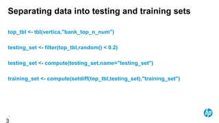 36
Separating data into testing and training sets
top_tbl <- tbl(vertica,"bank_top_n_num")
testing_set <- filter(top_tbl,random() < 0.2)
testing_set <- compute(testing_set,name="testing_set")
training_set <- compute(setdiff(top_tbl,testing_set),"training_set")
3
 