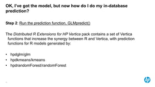 45
OK, I’ve got the model, but now how do I do my in-database
prediction?
Step 2: Run the prediction function, GLMpredict()
The Distributed R Extensions for HP Vertica pack contains a set of Vertica
functions that increase the synergy between R and Vertica, with prediction
functions for R models generated by:
• hpdglm/glm
• hpdkmeans/kmeans
• hpdrandomForest/randomForest
 