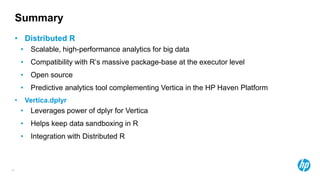 47
• Distributed R
• Scalable, high-performance analytics for big data
• Compatibility with R’s massive package-base at the executor level
• Open source
• Predictive analytics tool complementing Vertica in the HP Haven Platform
• Vertica.dplyr
• Leverages power of dplyr for Vertica
• Helps keep data sandboxing in R
• Integration with Distributed R
Summary
 