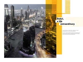 A truly international city, Dubai delivers a lifestyle that’s unique
and desirable within a safe and secure environment.
The city is a bustling metropolis set with ground-breaking high-rises
and plush boutique offices that complement world-class shopping
malls, restaurants and entertainment destinations.
Dubai,
a life
		extraordinary
 