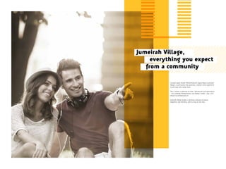 Located along Sheikh Mohammed bin Zayed Road is Jumeirah
Village, a community that promises a holistic living experience
to all those who reside there.
This is where a selection of villas, townhouses and apartments
– that embody Mediterranean and Arabian motifs – pay a rich
tribute to architectural art.
Jumeirah Village exudes a generous measure of peace,
happiness and harmony, and it’s easy to see why.
Jumeirah Village,
everything you expect
from a community
 