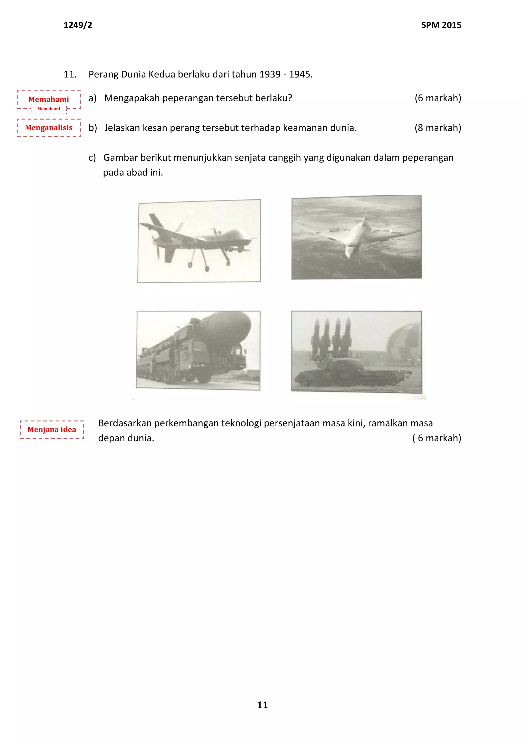 1249/2 SPM 2015
11
11. Perang Dunia Kedua berlaku dari tahun 1939 - 1945.
a) Mengapakah peperangan tersebut berlaku? (6 markah)
b) Jelaskan kesan perang tersebut terhadap keamanan dunia. (8 markah)
c) Gambar berikut menunjukkan senjata canggih yang digunakan dalam peperangan
pada abad ini.
Berdasarkan perkembangan teknologi persenjataan masa kini, ramalkan masa
depan dunia. ( 6 markah)
Memahami
Memahami
Menganalisis
Menjana idea
 