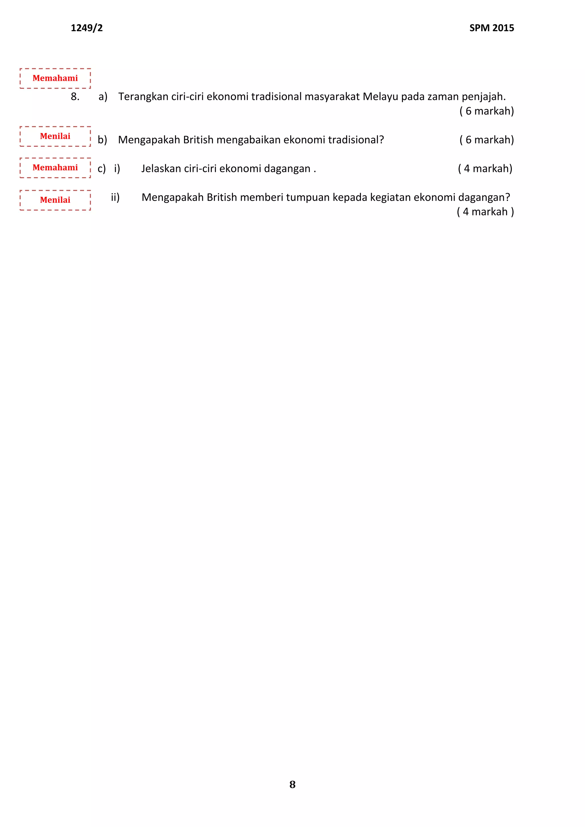1249/2 SPM 2015
8
8. a) Terangkan ciri-ciri ekonomi tradisional masyarakat Melayu pada zaman penjajah.
( 6 markah)
b) Mengapakah British mengabaikan ekonomi tradisional? ( 6 markah)
c) i) Jelaskan ciri-ciri ekonomi dagangan . ( 4 markah)
ii) Mengapakah British memberi tumpuan kepada kegiatan ekonomi dagangan?
( 4 markah )
Memahami
Menilai
Memahami
Menilai
 