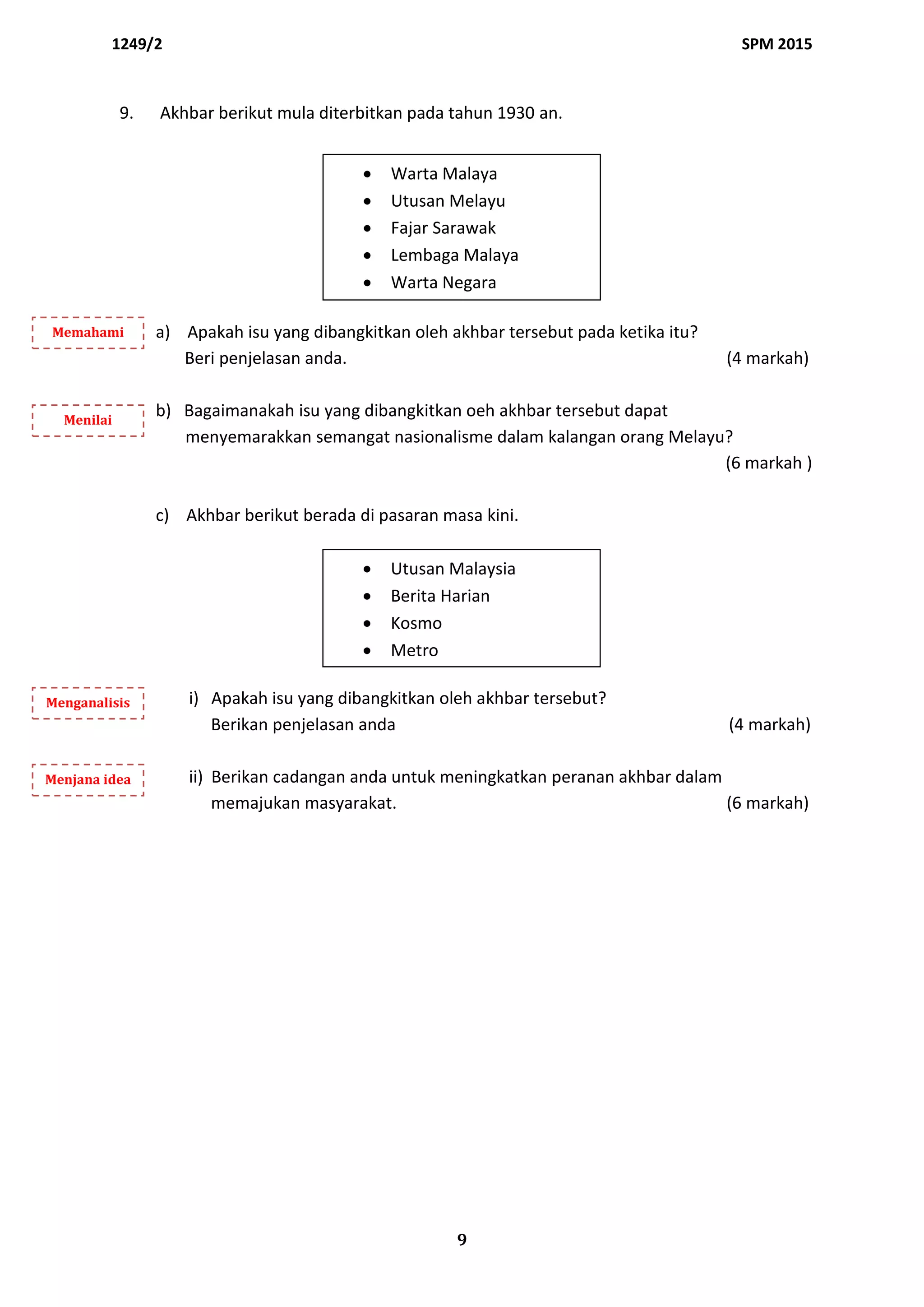 1249/2 SPM 2015
9
9. Akhbar berikut mula diterbitkan pada tahun 1930 an.
a) Apakah isu yang dibangkitkan oleh akhbar tersebut pada ketika itu?
Beri penjelasan anda. (4 markah)
b) Bagaimanakah isu yang dibangkitkan oeh akhbar tersebut dapat
menyemarakkan semangat nasionalisme dalam kalangan orang Melayu?
(6 markah )
c) Akhbar berikut berada di pasaran masa kini.
i) Apakah isu yang dibangkitkan oleh akhbar tersebut?
Berikan penjelasan anda (4 markah)
ii) Berikan cadangan anda untuk meningkatkan peranan akhbar dalam
memajukan masyarakat. (6 markah)
 Warta Malaya
 Utusan Melayu
 Fajar Sarawak
 Lembaga Malaya
 Warta Negara
 Utusan Malaysia
 Berita Harian
 Kosmo
 Metro
Memahami
Menilai
Menganalisis
Menjana idea
 