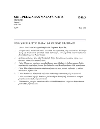 SIJIL PELAJARAN MALAYSIA 2015
SEJARAH
Kertas 3
Nov./Dis.
3 jam
1249/3
Tiga jam
JANGAN BUKA KERTAS SOALAN INI SEHINGGA DIBERITAHU
1. Kertas soalan ini mengandungi satu Tugasan Spesifik.
2. Jawapan anda hendaklah ditulis di dalam buku jawapan yang disediakan. Sekiranya
ruang di dalam buku jawapan tidak mencukupi, sila dapatkan helaian tambahan
daripada Pengawas Peperiksaan.
3. Helaian tambahan (jika ada) hendaklah diikat dan dihantar bersama-sama buku
jawapan pada akhir peperiksaan.
4. Calon dibenarkan membawa masuk dokumen seperti buku teks, bahan bacaan ilmiah,
nota bertulis atau bahan fotostat dan bahan bercetak ke dalam dewan/bilik peperiksaan.
5. Calon tidak dibenarkan sama sekali membawa alat atau peranti elektronik ke dalam
dewan/bilik peperiksaan.
6. Calon hendaklah menjawab berdasarkan kerangka jawapan yang disediakan.
7. Calon dinasihati supaya membuat perancangan masa yang bersesuaian dengan
peruntukan markah yang diberikan.
8. Semua kertas jawapan anda hendaklah diserahkan kepada Pengawas Peperiksaan
pada akhir peperiksaan.
 