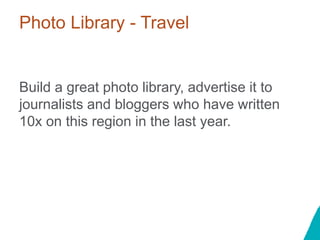 Photo Library - Travel
Build a great photo library, advertise it to
journalists and bloggers who have written
10x on this region in the last year.
 