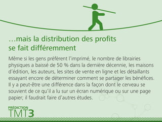…mais la distribution des proﬁts
se fait différemment
Même si les gens préfèrent l’imprimé, le nombre de librairies
physiques a baissé de 50 % dans la dernière décennie, les maisons
d’édition, les auteurs, les sites de vente en ligne et les détaillants
essayant encore de déterminer comment se partager les bénéﬁces.
Il y a peut-être une différence dans la façon dont le cerveau se
souvient de ce qu’il a lu sur un écran numérique ou sur une page
papier; il faudrait faire d’autres études.
TMT3
PRÉDICTION
 