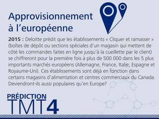 Approvisionnement
à l’européenne
2015 : Deloitte prédit que les établissements « Cliquer et ramasser »
(boîtes de dépôt ou sections spéciales d’un magasin qui mettent de
côté les commandes faites en ligne jusqu’à la cueillette par le client)
se chiffreront pour la première fois à plus de 500 000 dans les 5 plus
importants marchés européens (Allemagne, France, Italie, Espagne et
Royaume-Uni). Ces établissements sont déjà en fonction dans
certains magasins d’alimentation et centres commerciaux du Canada.
Deviendront-ils aussi populaires qu’en Europe?
TMT4
PRÉDICTION
 