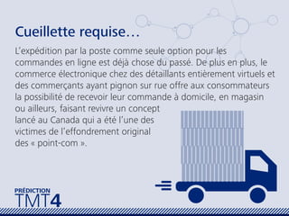 TMT4
PRÉDICTION
Cueillette requise…
L’expédition par la poste comme seule option pour les
commandes en ligne est déjà chose du passé. De plus en plus, le
commerce électronique chez des détaillants entièrement virtuels et
des commerçants ayant pignon sur rue offre aux consommateurs
la possibilité de recevoir leur commande à domicile, en magasin
ou ailleurs, faisant revivre un concept
lancé au Canada qui a été l’une des
victimes de l’effondrement original
des « point-com ».
 