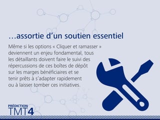TMT4
PRÉDICTION
…assortie d’un soutien essentiel
Même si les options « Cliquer et ramasser »
deviennent un enjeu fondamental, tous
les détaillants doivent faire le suivi des
répercussions de ces boîtes de dépôt
sur les marges bénéﬁciaires et se
tenir prêts à s’adapter rapidement
ou à laisser tomber ces initiatives.
 