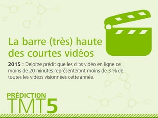 La barre (très) haute
des courtes vidéos
2015 : Deloitte prédit que les clips vidéo en ligne de
moins de 20 minutes représenteront moins de 3 % de
toutes les vidéos visionnées cette année.
TMT5
PRÉDICTION
 