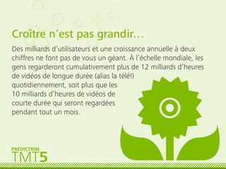 Croître n’est pas grandir…
Des milliards d’utilisateurs et une croissance annuelle à deux
chiffres ne font pas de vous un géant. À l’échelle mondiale, les
gens regarderont cumulativement plus de 12 milliards d’heures
de vidéos de longue durée (alias la télé!)
quotidiennement, soit plus que les
10 milliards d’heures de vidéos de
courte durée qui seront regardées
pendant tout un mois.
TMT5
PRÉDICTION
 