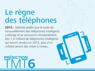 Le règne
des téléphones
2015 : Deloitte prédit que le cycle de
renouvellement des téléphones intelligents
s’allonge et se raccourcit simultanément.
Des 1,4 milliard de téléphones intelligents
qui seront vendus en 2015, plus d’un
milliard seront des mises à niveau.
TMT6
PRÉDICTION
 