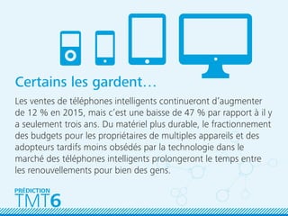 Certains les gardent…
Les ventes de téléphones intelligents continueront d’augmenter
de 12 % en 2015, mais c’est une baisse de 47 % par rapport à il y
a seulement trois ans. Du matériel plus durable, le fractionnement
des budgets pour les propriétaires de multiples appareils et des
adopteurs tardifs moins obsédés par la technologie dans le
marché des téléphones intelligents prolongeront le temps entre
les renouvellements pour bien des gens.
TMT6
PRÉDICTION
 