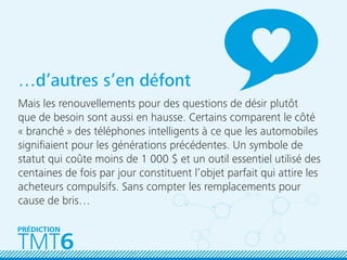 TMT6
PRÉDICTION
…d’autres s’en défont
Mais les renouvellements pour des questions de désir plutôt
que de besoin sont aussi en hausse. Certains comparent le côté
« branché » des téléphones intelligents à ce que les automobiles
signiﬁaient pour les générations précédentes. Un symbole de
statut qui coûte moins de 1 000 $ et un outil essentiel utilisé des
centaines de fois par jour constituent l’objet parfait qui attire les
acheteurs compulsifs. Sans compter les remplacements pour
cause de bris…
 